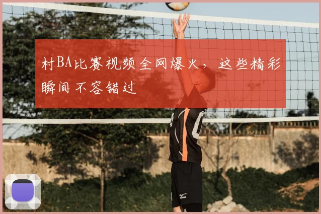 村BA比赛视频全网爆火,这些精彩瞬间不容错过